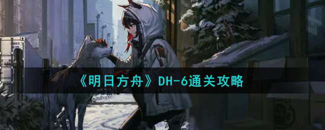 《明日方舟》DH-6通关攻略